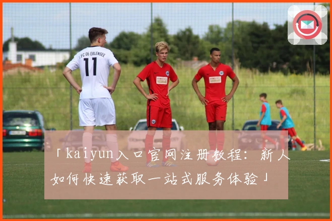 「kaiyun入口官网注册教程：新人如何快速获取一站式服务体验」