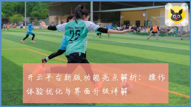 开云平台新版功能亮点解析：操作体验优化与界面升级详解