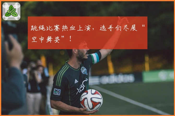 跳绳比赛热血上演，选手们尽展“空中舞姿”！
