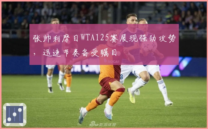 张帅利摩日WTA125赛展现强劲攻势，迅速节奏备受瞩目