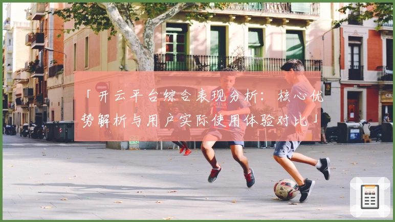 「开云平台综合表现分析：核心优势解析与用户实际使用体验对比」