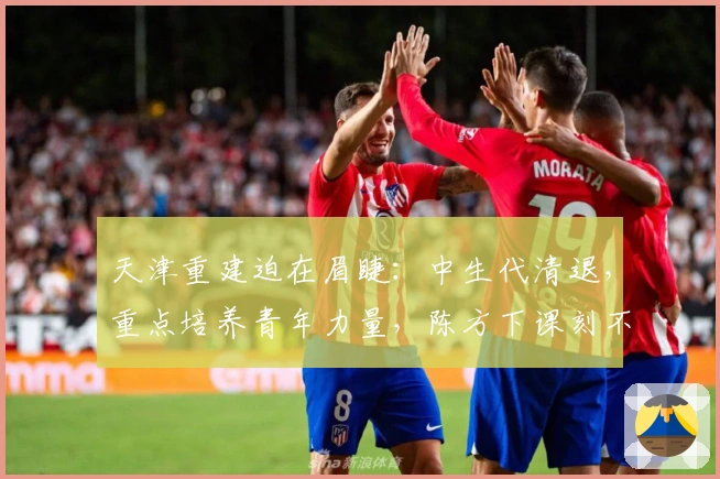 天津重建迫在眉睫：中生代清退，重点培养青年力量，陈方下课刻不容缓