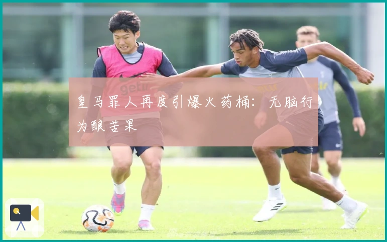 皇马罪人再度引爆火药桶：无脑行为酿苦果