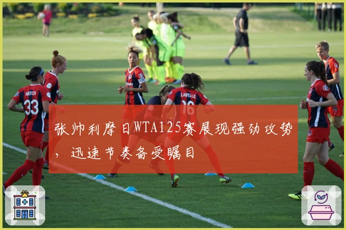 张帅利摩日WTA125赛展现强劲攻势，迅速节奏备受瞩目