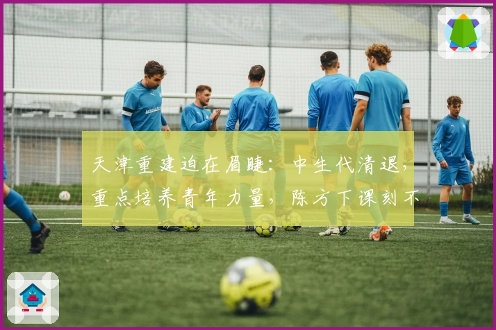 天津重建迫在眉睫：中生代清退，重点培养青年力量，陈方下课刻不容缓