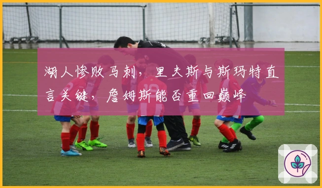 湖人惨败马刺，里夫斯与斯玛特直言关键，詹姆斯能否重回巅峰