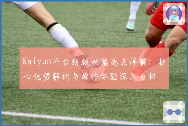Kaiyun平台新版功能亮点详解：核心优势解析与操作体验深入分析