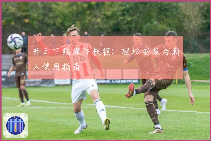 开云下载操作教程：轻松安装与新人使用指南