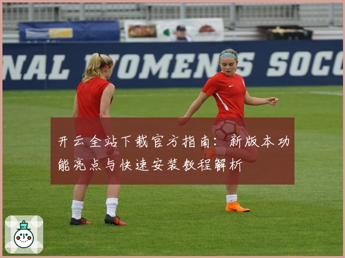 开云全站下载官方指南:新版本功能亮点与快速安装教程解析