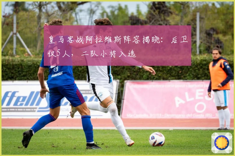 皇马客战阿拉维斯阵容揭晓：后卫仅5人，二队小将入选