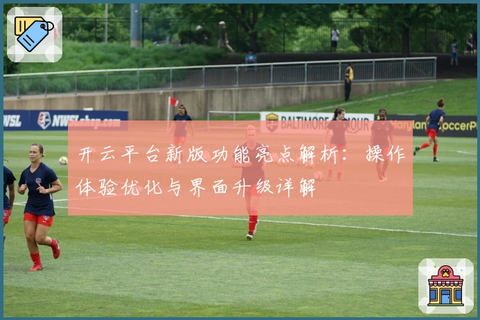 开云平台新版功能亮点解析：操作体验优化与界面升级详解