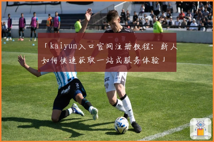 「kaiyun入口官网注册教程：新人如何快速获取一站式服务体验」